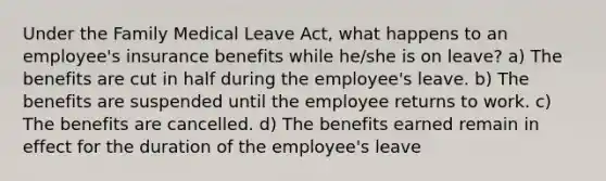 Under the Family Medical Leave Act, what happens to an employee's insurance benefits while he/she is on leave? a) The benefits are cut in half during the employee's leave. b) The benefits are suspended until the employee returns to work. c) The benefits are cancelled. d) The benefits earned remain in effect for the duration of the employee's leave