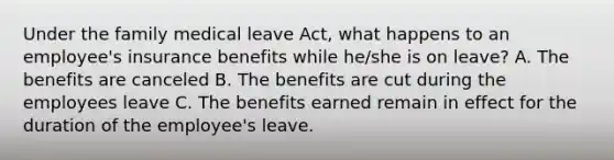 Under the family medical leave Act, what happens to an employee's insurance benefits while he/she is on leave? A. The benefits are canceled B. The benefits are cut during the employees leave C. The benefits earned remain in effect for the duration of the employee's leave.