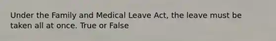 Under the Family and Medical Leave Act, the leave must be taken all at once. True or False