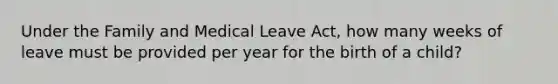 Under the Family and Medical Leave Act, how many weeks of leave must be provided per year for the birth of a child?