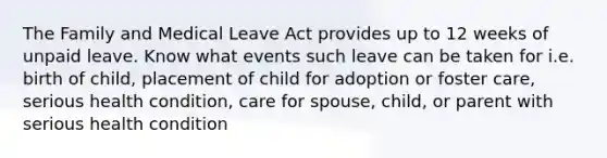 The Family and Medical Leave Act provides up to 12 weeks of unpaid leave. Know what events such leave can be taken for i.e. birth of child, placement of child for adoption or foster care, serious health condition, care for spouse, child, or parent with serious health condition