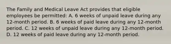 The Family and Medical Leave Act provides that eligible employees be permitted: A. 6 weeks of unpaid leave during any 12-month period. B. 6 weeks of paid leave during any 12-month period. C. 12 weeks of unpaid leave during any 12-month period. D. 12 weeks of paid leave during any 12-month period.