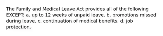 The Family and Medical Leave Act provides all of the following EXCEPT: a. up to 12 weeks of unpaid leave. b. promotions missed during leave. c. continuation of medical benefits. d. job protection.