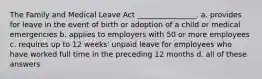 The Family and Medical Leave Act ________________. a. provides for leave in the event of birth or adoption of a child or medical emergencies b. applies to employers with 50 or more employees c. requires up to 12 weeks' unpaid leave for employees who have worked full time in the preceding 12 months d. all of these answers