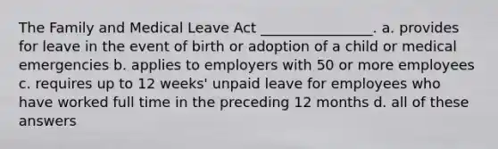 The Family and Medical Leave Act ________________. a. provides for leave in the event of birth or adoption of a child or medical emergencies b. applies to employers with 50 or more employees c. requires up to 12 weeks' unpaid leave for employees who have worked full time in the preceding 12 months d. all of these answers