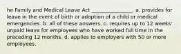 he Family and Medical Leave Act ________________. a. provides for leave in the event of birth or adoption of a child or medical emergencies. b. all of these answers. c. requires up to 12 weeks' unpaid leave for employees who have worked full time in the preceding 12 months. d. applies to employers with 50 or more employees.