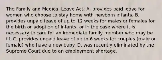 The Family and Medical Leave Act: A. provides paid leave for women who choose to stay home with newborn infants. B. provides unpaid leave of up to 12 weeks for males or females for the birth or adoption of infants, or in the case where it is necessary to care for an immediate family member who may be ill. C. provides unpaid leave of up to 6 weeks for couples (male or female) who have a new baby. D. was recently eliminated by the Supreme Court due to an employment shortage.