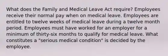 What does the Family and Medical Leave Act require? Employees receive their normal pay when on medical leave. Employees are entitled to twelve weeks of medical leave during a twelve month period. Employees must have worked for an employer for a minimum of thirty-six months to qualify for medical leave. What constitutes a "serious medical condition" is decided by the employee.