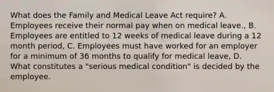 What does the Family and Medical Leave Act require? A. Employees receive their normal pay when on medical leave., B. Employees are entitled to 12 weeks of medical leave during a 12 month period, C. Employees must have worked for an employer for a minimum of 36 months to qualify for medical leave, D. What constitutes a "serious medical condition" is decided by the employee.