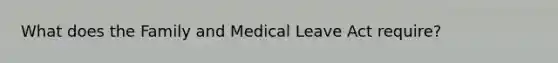 What does the Family and Medical Leave Act require?