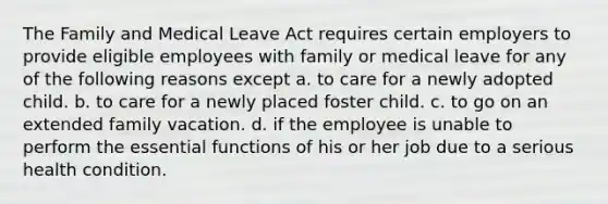 The Family and Medical Leave Act requires certain employers to provide eligible employees with family or medical leave for any of the following reasons except a. to care for a newly adopted child. b. to care for a newly placed foster child. c. to go on an extended family vacation. d. if the employee is unable to perform the essential functions of his or her job due to a serious health condition.