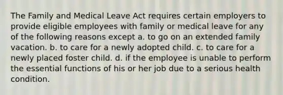 The Family and Medical Leave Act requires certain employers to provide eligible employees with family or medical leave for any of the following reasons except a. to go on an extended family vacation. b. to care for a newly adopted child. c. to care for a newly placed foster child. d. if the employee is unable to perform the essential functions of his or her job due to a serious health condition.