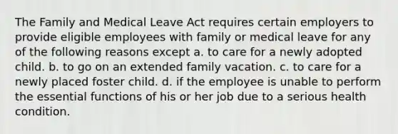 The Family and Medical Leave Act requires certain employers to provide eligible employees with family or medical leave for any of the following reasons except a. to care for a newly adopted child. b. to go on an extended family vacation. c. to care for a newly placed foster child. d. if the employee is unable to perform the essential functions of his or her job due to a serious health condition.