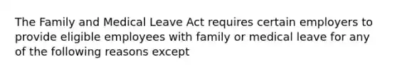 The Family and Medical Leave Act requires certain employers to provide eligible employees with family or medical leave for any of the following reasons except