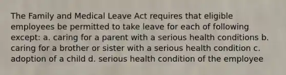 The Family and Medical Leave Act requires that eligible employees be permitted to take leave for each of following except: a. caring for a parent with a serious health conditions b. caring for a brother or sister with a serious health condition c. adoption of a child d. serious health condition of the employee