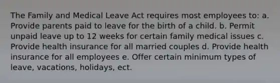 The Family and Medical Leave Act requires most employees to: a. Provide parents paid to leave for the birth of a child. b. Permit unpaid leave up to 12 weeks for certain family medical issues c. Provide health insurance for all married couples d. Provide health insurance for all employees e. Offer certain minimum types of leave, vacations, holidays, ect.