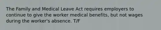 The Family and Medical Leave Act requires employers to continue to give the worker medical benefits, but not wages during the worker's absence. T/F