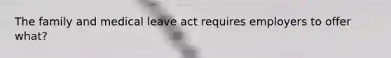 The family and medical leave act requires employers to offer what?