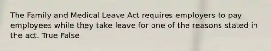 The Family and Medical Leave Act requires employers to pay employees while they take leave for one of the reasons stated in the act. True False