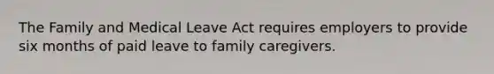 The Family and Medical Leave Act requires employers to provide six months of paid leave to family caregivers.