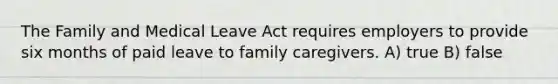 The Family and Medical Leave Act requires employers to provide six months of paid leave to family caregivers. A) true B) false