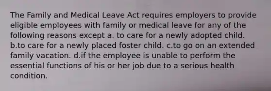 The Family and Medical Leave Act requires employers to provide eligible employees with family or medical leave for any of the following reasons except a. to care for a newly adopted child. b.to care for a newly placed foster child. c.to go on an extended family vacation. d.if the employee is unable to perform the essential functions of his or her job due to a serious health condition.