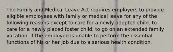 The Family and Medical Leave Act requires employers to provide eligible employees with family or medical leave for any of the following reasons except ​to care for a newly adopted child. ​to care for a newly placed foster child. ​to go on an extended family vacation. ​if the employee is unable to perform the essential functions of his or her job due to a serious health condition.