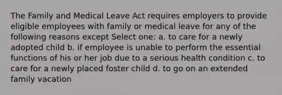 The Family and Medical Leave Act requires employers to provide eligible employees with family or medical leave for any of the following reasons except Select one: a. to care for a newly adopted child b. if employee is unable to perform the essential functions of his or her job due to a serious health condition c. to care for a newly placed foster child d. to go on an extended family vacation