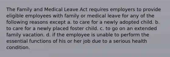 The Family and Medical Leave Act requires employers to provide eligible employees with family or medical leave for any of the following reasons except a. to care for a newly adopted child. b. to care for a newly placed foster child. c. to go on an extended family vacation. d. if the employee is unable to perform the essential functions of his or her job due to a serious health condition.