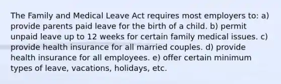 ​The Family and Medical Leave Act requires most employers to: ​a) provide parents paid leave for the birth of a child. ​b) permit unpaid leave up to 12 weeks for certain family medical issues. ​c) provide health insurance for all married couples. ​d) provide health insurance for all employees. ​e) offer certain minimum types of leave, vacations, holidays, etc.