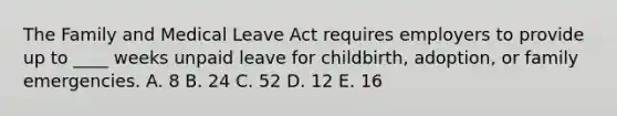 The Family and Medical Leave Act requires employers to provide up to ____ weeks unpaid leave for childbirth, adoption, or family emergencies. A. 8 B. 24 C. 52 D. 12 E. 16