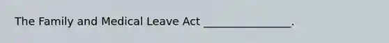 The Family and Medical Leave Act ________________.