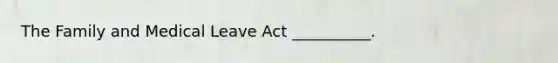 The Family and Medical Leave Act __________.