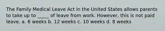 The Family Medical Leave Act in the United States allows parents to take up to _____ of leave from work. However, this is not paid leave. a. 6 weeks b. 12 weeks c. 10 weeks d. 8 weeks