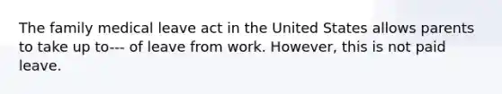 The family medical leave act in the United States allows parents to take up to--- of leave from work. However, this is not paid leave.