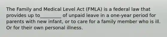 The Family and Medical Level Act (FMLA) is a federal law that provides up to_________ of unpaid leave in a one-year period for parents with new infant, or to care for a family member who is ill. Or for their own personal illness.