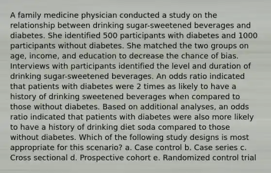 A family medicine physician conducted a study on the relationship between drinking sugar-sweetened beverages and diabetes. She identified 500 participants with diabetes and 1000 participants without diabetes. She matched the two groups on age, income, and education to decrease the chance of bias. Interviews with participants identified the level and duration of drinking sugar-sweetened beverages. An odds ratio indicated that patients with diabetes were 2 times as likely to have a history of drinking sweetened beverages when compared to those without diabetes. Based on additional analyses, an odds ratio indicated that patients with diabetes were also more likely to have a history of drinking diet soda compared to those without diabetes. Which of the following study designs is most appropriate for this scenario? a. Case control b. Case series c. Cross sectional d. Prospective cohort e. Randomized control trial