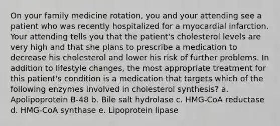 On your family medicine rotation, you and your attending see a patient who was recently hospitalized for a myocardial infarction. Your attending tells you that the patient's cholesterol levels are very high and that she plans to prescribe a medication to decrease his cholesterol and lower his risk of further problems. In addition to lifestyle changes, the most appropriate treatment for this patient's condition is a medication that targets which of the following enzymes involved in cholesterol synthesis? a. Apolipoprotein B-48 b. Bile salt hydrolase c. HMG-CoA reductase d. HMG-CoA synthase e. Lipoprotein lipase