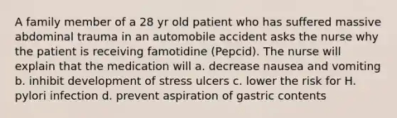 A family member of a 28 yr old patient who has suffered massive abdominal trauma in an automobile accident asks the nurse why the patient is receiving famotidine (Pepcid). The nurse will explain that the medication will a. decrease nausea and vomiting b. inhibit development of stress ulcers c. lower the risk for H. pylori infection d. prevent aspiration of gastric contents