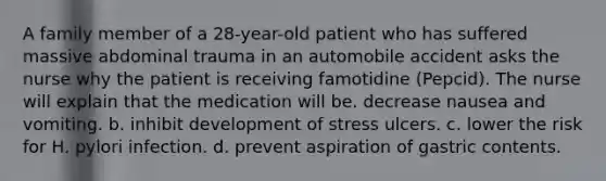 A family member of a 28-year-old patient who has suffered massive abdominal trauma in an automobile accident asks the nurse why the patient is receiving famotidine (Pepcid). The nurse will explain that the medication will be. decrease nausea and vomiting. b. inhibit development of stress ulcers. c. lower the risk for H. pylori infection. d. prevent aspiration of gastric contents.