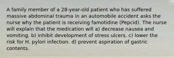 A family member of a 28-year-old patient who has suffered massive abdominal trauma in an automobile accident asks the nurse why the patient is receiving famotidine (Pepcid). The nurse will explain that the medication will a) decrease nausea and vomiting. b) inhibit development of stress ulcers. c) lower the risk for H. pylori infection. d) prevent aspiration of gastric contents.