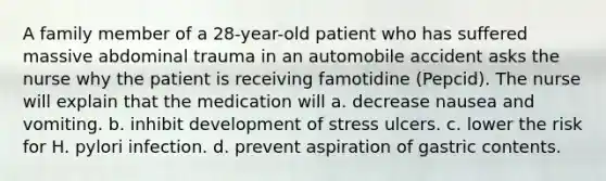 A family member of a 28-year-old patient who has suffered massive abdominal trauma in an automobile accident asks the nurse why the patient is receiving famotidine (Pepcid). The nurse will explain that the medication will a. decrease nausea and vomiting. b. inhibit development of stress ulcers. c. lower the risk for H. pylori infection. d. prevent aspiration of gastric contents.