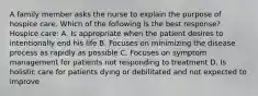 A family member asks the nurse to explain the purpose of hospice care. Which of the following is the best response? Hospice care: A. Is appropriate when the patient desires to intentionally end his life B. Focuses on minimizing the disease process as rapidly as possible C. Focuses on symptom management for patients not responding to treatment D. Is holistic care for patients dying or debilitated and not expected to improve