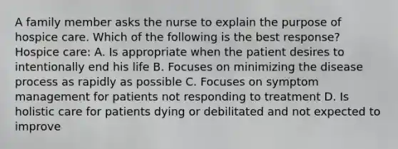 A family member asks the nurse to explain the purpose of hospice care. Which of the following is the best response? Hospice care: A. Is appropriate when the patient desires to intentionally end his life B. Focuses on minimizing the disease process as rapidly as possible C. Focuses on symptom management for patients not responding to treatment D. Is holistic care for patients dying or debilitated and not expected to improve