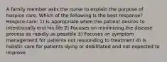 A family member asks the nurse to explain the purpose of hospice care. Which of the following is the best response? Hospice care: 1) Is appropriate when the patient desires to intentionally end his life 2) Focuses on minimizing the disease process as rapidly as possible 3) Focuses on symptom management for patients not responding to treatment 4) Is holistic care for patients dying or debilitated and not expected to improve