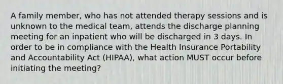 A family member, who has not attended therapy sessions and is unknown to the medical team, attends the discharge planning meeting for an inpatient who will be discharged in 3 days. In order to be in compliance with the Health Insurance Portability and Accountability Act (HIPAA), what action MUST occur before initiating the meeting?