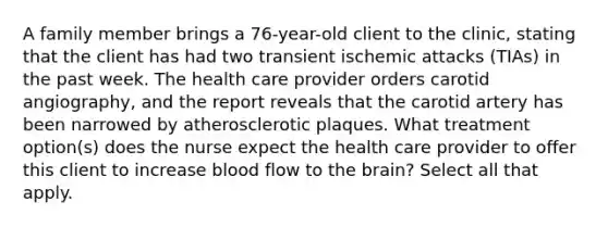 A family member brings a 76-year-old client to the clinic, stating that the client has had two transient ischemic attacks (TIAs) in the past week. The health care provider orders carotid angiography, and the report reveals that the carotid artery has been narrowed by atherosclerotic plaques. What treatment option(s) does the nurse expect the health care provider to offer this client to increase blood flow to the brain? Select all that apply.