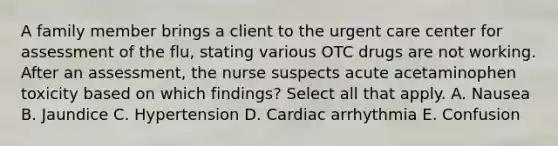 A family member brings a client to the urgent care center for assessment of the flu, stating various OTC drugs are not working. After an assessment, the nurse suspects acute acetaminophen toxicity based on which findings? Select all that apply. A. Nausea B. Jaundice C. Hypertension D. Cardiac arrhythmia E. Confusion