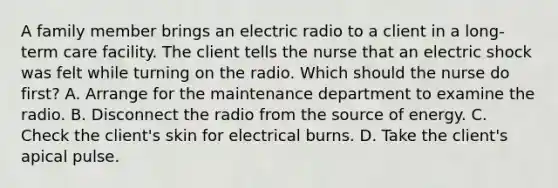 A family member brings an electric radio to a client in a long-term care facility. The client tells the nurse that an electric shock was felt while turning on the radio. Which should the nurse do first? A. Arrange for the maintenance department to examine the radio. B. Disconnect the radio from the source of energy. C. Check the client's skin for electrical burns. D. Take the client's apical pulse.