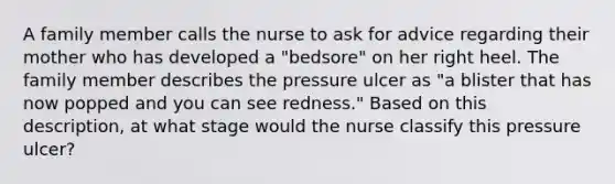 A family member calls the nurse to ask for advice regarding their mother who has developed a "bedsore" on her right heel. The family member describes the pressure ulcer as "a blister that has now popped and you can see redness." Based on this description, at what stage would the nurse classify this pressure ulcer?